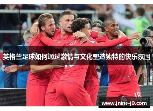 英格兰足球如何通过激情与文化塑造独特的快乐氛围