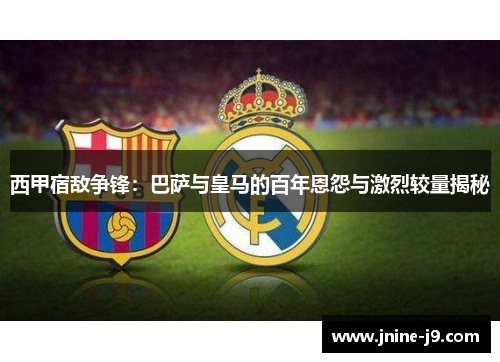 西甲宿敌争锋：巴萨与皇马的百年恩怨与激烈较量揭秘