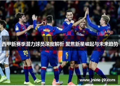 西甲新赛季潜力球员深度解析 聚焦新星崛起与未来趋势