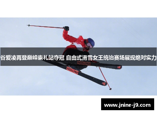 谷爱凌再登巅峰崇礼站夺冠 自由式滑雪女王统治赛场展现绝对实力