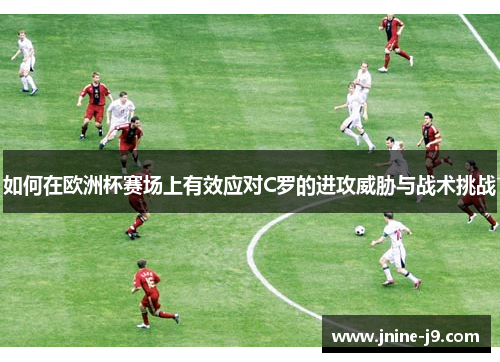 如何在欧洲杯赛场上有效应对C罗的进攻威胁与战术挑战