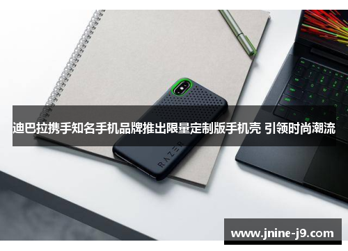 迪巴拉携手知名手机品牌推出限量定制版手机壳 引领时尚潮流