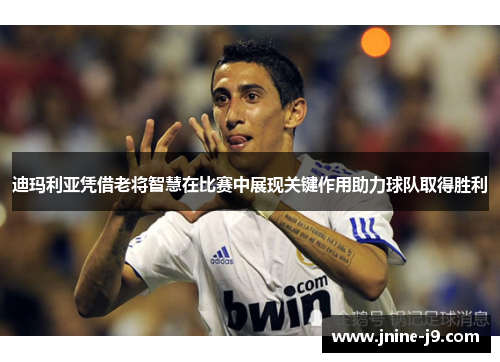迪玛利亚凭借老将智慧在比赛中展现关键作用助力球队取得胜利