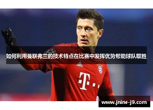如何利用曼联弗兰的技术特点在比赛中发挥优势帮助球队取胜
