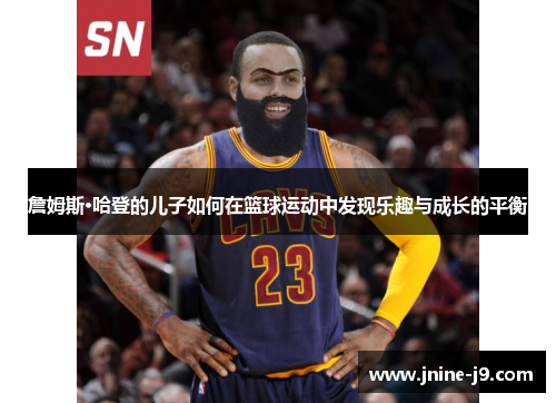 詹姆斯·哈登的儿子如何在篮球运动中发现乐趣与成长的平衡