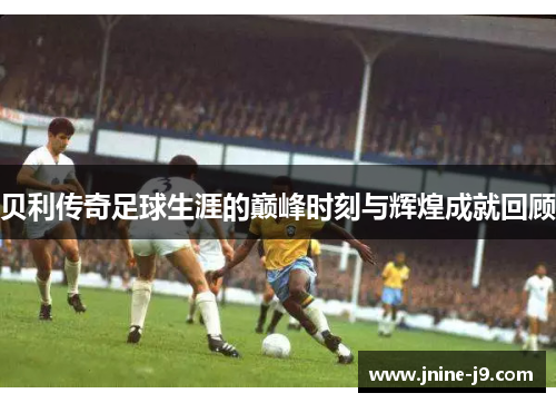 贝利传奇足球生涯的巅峰时刻与辉煌成就回顾