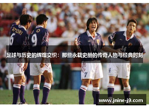 足球与历史的辉煌交织：那些永载史册的传奇人物与经典时刻