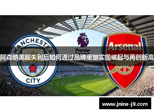 阿森纳英超失利后如何通过品牌重塑实现崛起与再创新高