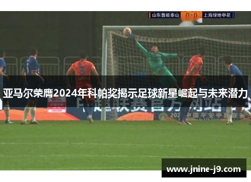 亚马尔荣膺2024年科帕奖揭示足球新星崛起与未来潜力 亚马尔荣膺2024年科帕奖揭示足球新星崛起与未来潜力