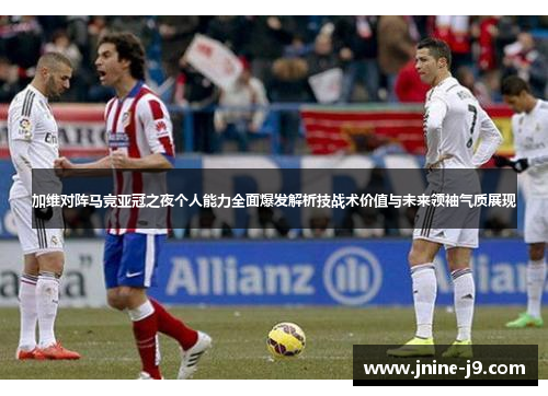 加维对阵马竞亚冠之夜个人能力全面爆发解析技战术价值与未来领袖气质展现 加维对阵马竞亚冠之夜个人能力全面爆发解析技战术价值与未来领袖气质展现