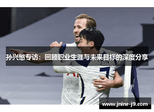 孙兴慜专访:回顾职业生涯与未来目标的深度分享 孙兴慜专访:回顾职业生涯与未来目标的深度分享