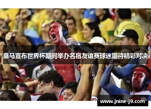 皇马宣布世界杯期间举办名宿友谊赛球迷期待精彩对决