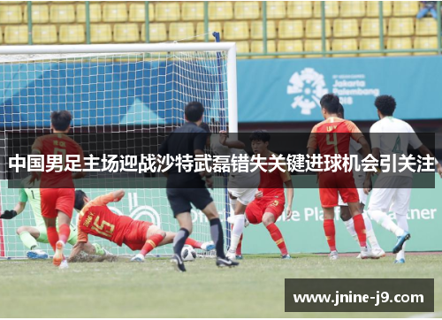 中国男足主场迎战沙特武磊错失关键进球机会引关注