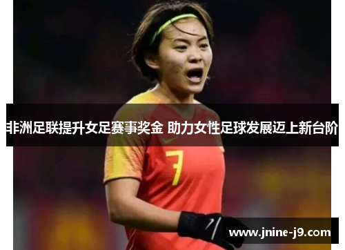 非洲足联提升女足赛事奖金 助力女性足球发展迈上新台阶 非洲足联提升女足赛事奖金 助力女性足球发展迈上新台阶